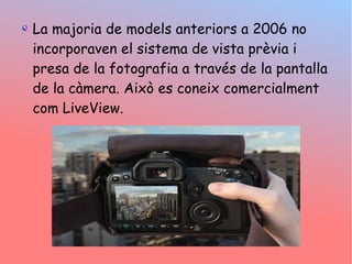 La majoria de models anteriors a 2006 no
incorporaven el sistema de vista prvia i
presa de la fotografia a travs de la pantalla
de la cmera. Aix es coneix comercialment
com LiveView.
 