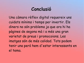 Conclusi
Una cmara rflex digital requereix uns
cuidats mnims i temps per invertir. Els
diners no sn problema ja que ara hi ha
pgines de segona m i a ms una gran
varietat de preus i promocoions. Les
imatges sn de ms calidad. Tots podem
tenir una per hem d'estar interessants en
el tema.
 