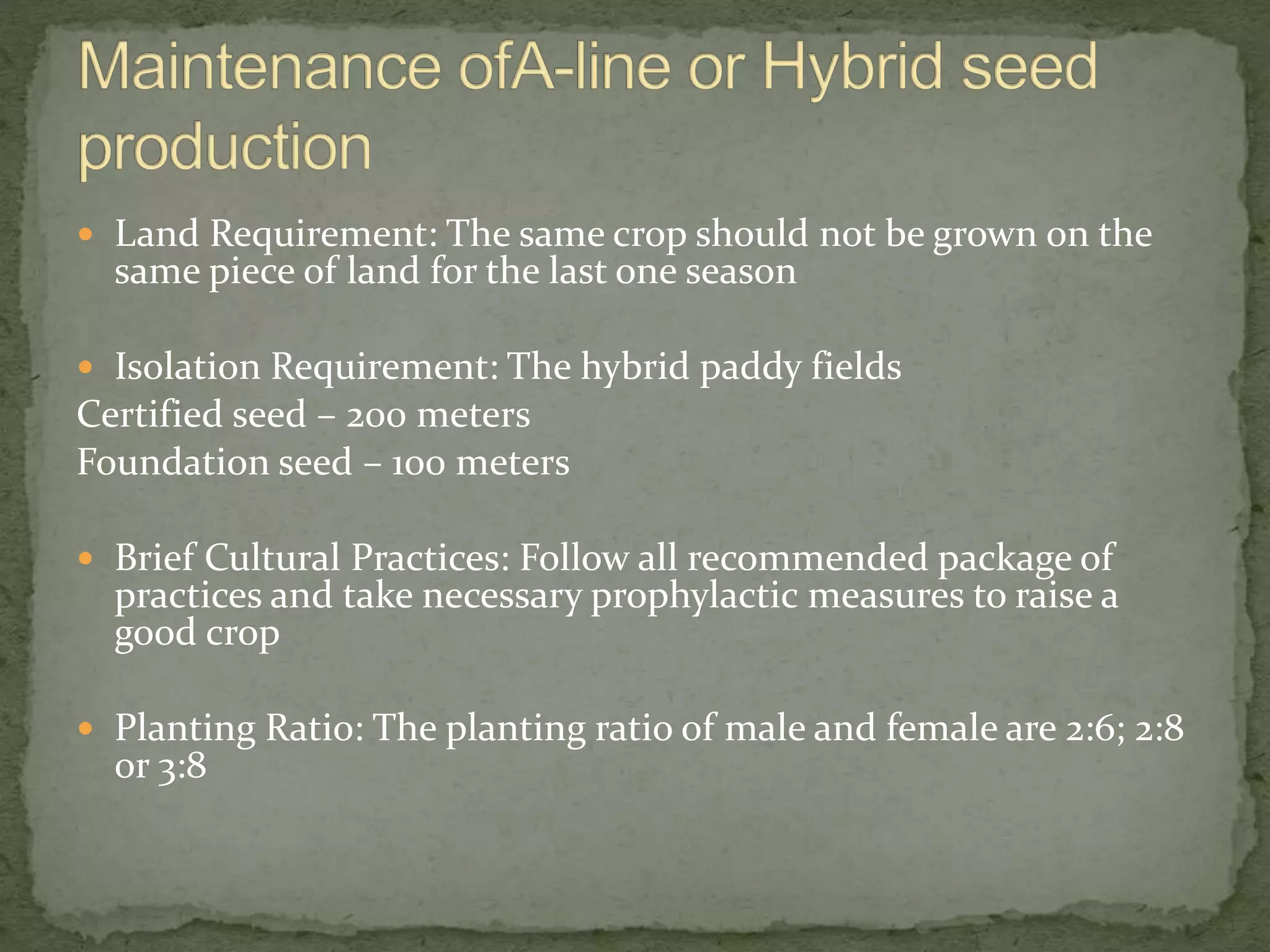  Land Requirement: The same crop should not be grown on the
same piece of land for the last one season
 Isolation Requirement: The hybrid paddy fields
Certified seed – 200 meters
Foundation seed – 100 meters
 Brief Cultural Practices: Follow all recommended package of
practices and take necessary prophylactic measures to raise a
good crop
 Planting Ratio: The planting ratio of male and female are 2:6; 2:8
or 3:8
 