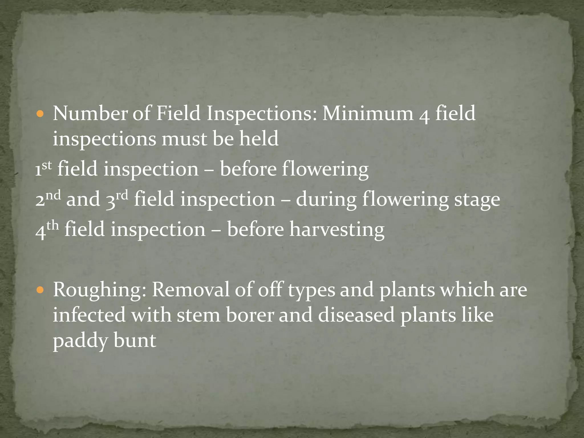  Number of Field Inspections: Minimum 4 field
inspections must be held
1st field inspection – before flowering
2nd and 3rd field inspection – during flowering stage
4th field inspection – before harvesting
 Roughing: Removal of off types and plants which are
infected with stem borer and diseased plants like
paddy bunt
 