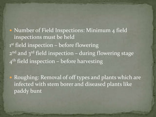  Number of Field Inspections: Minimum 4 field
inspections must be held
1st field inspection – before flowering
2nd and 3rd field inspection – during flowering stage
4th field inspection – before harvesting
 Roughing: Removal of off types and plants which are
infected with stem borer and diseased plants like
paddy bunt
 