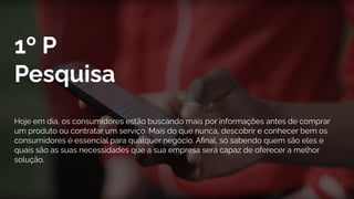 1º P
Pesquisa
Hoje em dia, os consumidores estão buscando mais por informações antes de comprar
um produto ou contratar um serviço. Mais do que nunca, descobrir e conhecer bem os
consumidores é essencial para qualquer negócio. Aﬁnal, só sabendo quem são eles e
quais são as suas necessidades que a sua empresa será capaz de oferecer a melhor
solução.
 