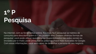 1º P
Pesquisa
Na internet, com as ferramentas online, ﬁca mais fácil pesquisar os hábitos de
consumo para descobrir quem é o seu público-alvo. Existem diversas formas de
pesquisar: você pode utilizar questionários disponibilizados nas redes sociais ou
enviados por e-mails; pode pesquisar as palavras-chave mais buscadas no Google.
Com essas informações, você será capaz de desenhar a persona do seu negócio.
 