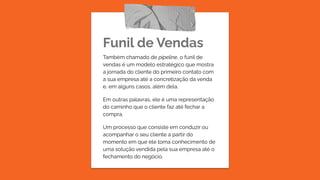Funil de Vendas
Também chamado de pipeline, o funil de
vendas é um modelo estratégico que mostra
a jornada do cliente do primeiro contato com
a sua empresa até a concretização da venda
e, em alguns casos, além dela.
Em outras palavras, ele é uma representação
do caminho que o cliente faz até fechar a
compra.
Um processo que consiste em conduzir ou
acompanhar o seu cliente a partir do
momento em que ele toma conhecimento de
uma solução vendida pela sua empresa até o
fechamento do negócio.
 