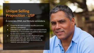 Unique Selling
Proposition - USP
É como seu DNA, sua fórmula vencedora.
● O que faz de você a melhor escolha para seus
clientes e prospects?
● Sabendo o que você sabe sobre sua concorrência,
tendências e necessidades do público-alvo, o que
faz de você a melhor escolha?
● Com todas as outras opções disponíveis para
este público-alvo, por que escolherão seu
produto para atender suas necessidades ou
resolver seus problemas?
 