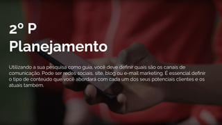 2º P
Planejamento
Utilizando a sua pesquisa como guia, você deve deﬁnir quais são os canais de
comunicação. Pode ser redes sociais, site, blog ou e-mail marketing. É essencial deﬁnir
o tipo de conteúdo que você abordará com cada um dos seus potenciais clientes e os
atuais também.
 