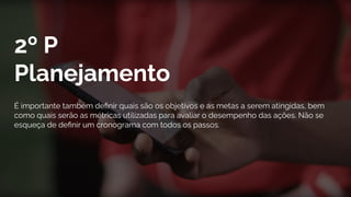2º P
Planejamento
É importante também deﬁnir quais são os objetivos e as metas a serem atingidas, bem
como quais serão as métricas utilizadas para avaliar o desempenho das ações. Não se
esqueça de deﬁnir um cronograma com todos os passos.
 