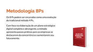 Metodologia 8Ps
Os 8 Ps podem ser encarados como uma evolução
do tradicional método 4 Ps.
Com foco na elaboração de um plano estratégico
digital completo e abrangente, o método
apresenta passos práticos para as empresas se
destacarem da concorrência e aumentarem seu
faturamento.
 