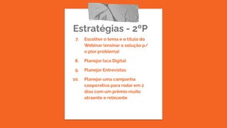 Estratégias - 2ºP
7. Escolher o tema e o título do
Webinar (ensinar a solução p/
o pior problema)
8. Planejar Isca Digital
9. Planejar Entrevistas
10. Planejar uma campanha
cooperativa para rodar em 2
dias com um prêmio muito
atraente e relevante
 