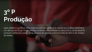 3º P
Produção
Após deﬁnir o que será feito, está na hora de começar a colocar em prática. Você terá
um site ou um blog? Então precisa contratar um proﬁssional para criá-lo. Já se você for
produzir conteúdos para o blog, precisa ter acesso a ferramentas de SEO e de análise
de dados.
 