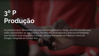 3º P
Produção
Ao produzir seus conteúdos, seja para as redes sociais ou blogs, aborde assuntos que
estão relacionados ao seu negócio. Na internet, você encontra diversas ferramentas
que facilitam essa etapa de produção, como o Planejador de Palavras Chave do
Google, integrado ao Google Ads.
 