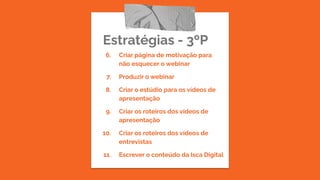 Estratégias - 3ºP
6. Criar página de motivação para
não esquecer o webinar
7. Produzir o webinar
8. Criar o estúdio para os vídeos de
apresentação
9. Criar os roteiros dos vídeos de
apresentação
10. Criar os roteiros dos vídeos de
entrevistas
11. Escrever o conteúdo da Isca Digital
 
