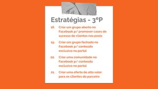 Estratégias - 3ºP
18. Criar um grupo aberto no
Facebook p/ promover cases de
sucesso de clientes nos posts
19. Criar um grupo fechado no
Facebook p/ conteúdo
exclusivo no portal
20. Criar uma comunidade no
Facebook p/ conteúdo
exclusivo no portal
21. Criar uma oferta de alto valor
para os clientes do parceiro
 