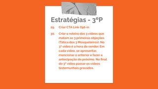 Estratégias - 3ºP
29. Criar CTA Link Opt-in
30. Criar o roteiro dos 3 vídeos que
matam as 3 primeiras objeções
(Tática dos 3 Mosqueteiros). No
3º vídeo é a hora de vender. Em
cada vídeo, se apresentar,
mencionar o anterior e fazer a
antecipação do próximo. No ﬁnal
do 3º vídeo passar os vídeos
testemunhais gravados.
 