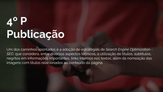 4º P
Publicação
Um dos caminhos apontados é a adoção de estratégias de Search Engine Optimization -
SEO, que considera, entre diversos aspectos técnicos, a utilização de títulos, subtítulos,
negritos em informações importantes, links internos nos textos, além da nomeação das
imagens com títulos relacionados ao conteúdo da página.
 