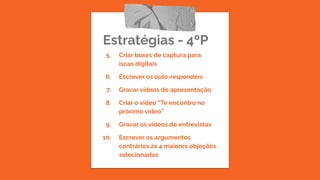 Estratégias - 4ºP
5. Criar boxes de captura para
iscas digitais
6. Escrever os auto-responders
7. Gravar vídeos de apresentação
8. Criar o vídeo “Te encontro no
próximo vídeo”
9. Gravar os vídeos de entrevistas
10. Escrever os argumentos
contrários às 4 maiores objeções
selecionadas
 
