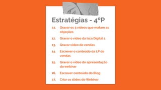 Estratégias - 4ºP
11. Gravar os 3 vídeos que matam as
objeções
12. Gravar o vídeo da Isca Digital 1
13. Gravar vídeo de vendas
14. Escrever o conteúdo da LP de
vendas
15. Gravar o vídeo de apresentação
do webinar
16. Escrever conteúdo do Blog
17. Criar os slides do Webinar
 