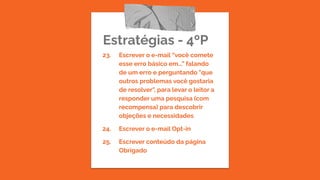 Estratégias - 4ºP
23. Escrever o e-mail “você comete
esse erro básico em...” falando
de um erro e perguntando "que
outros problemas você gostaria
de resolver", para levar o leitor a
responder uma pesquisa (com
recompensa) para descobrir
objeções e necessidades
24. Escrever o e-mail Opt-in
25. Escrever conteúdo da página
Obrigado
 