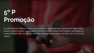 5º P
Promoção
A melhor forma de promover o seu negócio é por meio dos conteúdos, sejam eles
textos, vídeos, áudios ou imagens. Eles devem promover informações úteis para os
consumidores. Mas há formas de potencializar a divulgação da sua marca: anúncios
pagos.
 