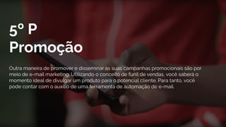5º P
Promoção
Outra maneira de promover e disseminar as suas campanhas promocionais são por
meio de e-mail marketing. Utilizando o conceito de funil de vendas, você saberá o
momento ideal de divulgar um produto para o potencial cliente. Para tanto, você
pode contar com o auxílio de uma ferramenta de automação de e-mail.
 
