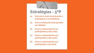 Estratégias - 5ºP
24. Envio de e-mails incentivando a
propagação e a competição
25. Criar o ranking de leads gerados
por aﬁliados
26. Envio e-mail lembrete 1 p/
participantes 5 dias antes
27. Envio e-mail lembrete 2 p/
participantes 3 dias antes
28. Envio e-mail lembrete 3 p/
participantes 1 dia antes
 
