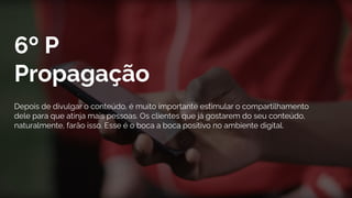6º P
Propagação
Depois de divulgar o conteúdo, é muito importante estimular o compartilhamento
dele para que atinja mais pessoas. Os clientes que já gostarem do seu conteúdo,
naturalmente, farão isso. Esse é o boca a boca positivo no ambiente digital.
 