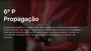 6º P
Propagação
Quando eles fazem isso, podem fazer com que as suas campanhas publicitárias
tornem-se virais. Mas existem algumas maneiras de potencializar essa propagação.
Pode ser por meio de call to action estimulando o compartilhamento, curtidas ou
comentários nos posts. Outra opção é impulsionando posts no Facebook, por
exemplo.
 