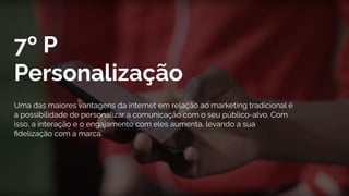 7º P
Personalização
Uma das maiores vantagens da internet em relação ao marketing tradicional é
a possibilidade de personalizar a comunicação com o seu público-alvo. Com
isso, a interação e o engajamento com eles aumenta, levando a sua
ﬁdelização com a marca.
 