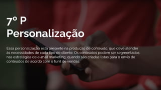 7º P
Personalização
Essa personalização está presente na produção de conteúdo, que deve atender
às necessidades de cada tipo de cliente. Os conteúdos podem ser segmentados
nas estratégias de e-mail marketing, quando são criadas listas para o envio de
conteúdos de acordo com o funil de vendas.
 
