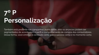 7º P
Personalização
Também está presente nas campanhas publicitárias, pois os anúncios podem ser
segmentados de acordo com o perﬁl e comportamento de compra dos consumidores.
Dessa forma, você entrega o conteúdo certo, para a pessoa certa e no momento certo.
 