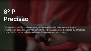 8º P
Precisão
Outra grande vantagem das estratégias online é precisão na mensuração dos
resultados de cada ação. Por meio dos KPIS, é possível analisar o sucesso ou o fracasso
dos anúncios, dos e-mails marketing e até mesmo dos posts blogs.
 