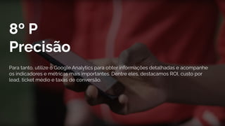 8º P
Precisão
Para tanto, utilize o Google Analytics para obter informações detalhadas e acompanhe
os indicadores e métricas mais importantes. Dentre eles, destacamos ROI, custo por
lead, ticket médio e taxas de conversão.
 