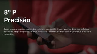 8º P
Precisão
Cabe lembrar que a escolha das métricas que você irá acompanhar deve ser deﬁnida
durante a etapa de planejamento e estar relacionada com os seus objetivos e metas de
marketing.
 