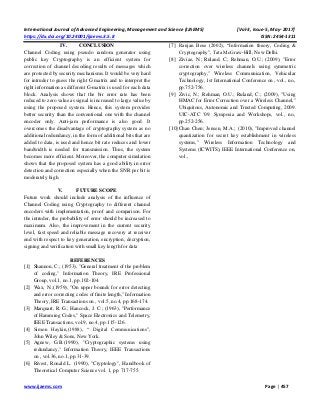 International Journal of Advanced Engineering, Management and Science (IJAEMS) [Vol-3, Issue-5, May- 2017]
https://dx.doi.org/10.24001/ijaems.3.5.8 ISSN: 2454-1311
www.ijaems.com Page | 457
IV. CONCLUSION
Channel Coding using pseudo random generator using
public key Cryptography is an efficient system for
correction of channel decoding results of messages which
are protected by security mechanisms. It would be very hard
for intruder to guess the right G matrix and to interpret the
right information as different G-matrix is used for each data
block. Analysis shows that the bir error rate has been
reduced to zero value as signal is increased to large value by
using the proposed system. Hence, this system provides
better security than the conventional one with the channel
encoder only. Anti-jam performance is also good. It
overcomes the disadvantage of cryptography system as no
additional redundancy, in the form of additional bits that are
added to data, is used and hence bit rate reduces and lower
bandwidth is needed for transmission. Thus, the system
becomes more efficient. Moreover, the computer simulation
shows that the proposed system has a good ability in error
detection and correction especially when the SNR per bit is
moderately high.
V. FUTURE SCOPE
Future work should include analysis of the influence of
Channel Coding using Cryptography to different channel
encoders with implementation, proof and comparison. For
the intruder, the probability of error should be increased to
maximum. Also, the improvement in the current security
level, fast speed and reliable message recovery at receiver
end with respect to key generation, encryption, decryption,
signing and verification with small key length for data
REFERENCES
[1] Shannon, C.; (1953), "General treatment of the problem
of coding," Information Theory, IRE Professional
Group, vol.1, no.1, pp.102-104.
[2] Wax, N.;(1959), "On upper bounds for error detecting
and error correcting codes of finite length," Information
Theory, IRE Transactions on , vol.5, no.4, pp.168-174.
[3] Marquart, R. G.; Hancock, J. C.; (1963), "Performance
of Hamming Codes," Space Electronics and Telemetry,
IEEE Transactions, vol.9, no.4, pp.115-126.
[4] Simon Haykin,(1988), “ Digital Communications”,
John Wiley & Sons, New York.
[5] Agnew, G.B.(1990), "Cryptographic systems using
redundancy," Information Theory, IEEE Transactions
on , vol.36, no.1, pp.31-39.
[6] Rivest, Ronald L. (1990), "Cryptology", Handbook of
Theoretical Computer Science vol. 1, pp. 717-755.
[7] Ranjan Bose (2002), “Information theory, Coding &
Cryptography”, Tata McGraw-Hill, New Delhi.
[8] Ziviae, N.; Ruland, C.; Rehman, O.U.; (2009), "Error
correction over wireless channels using symmetric
cryptography," Wireless Communication, Vehicular
Technology, 1st International Conference on , vol., no.,
pp.752-756.
[9] Zivic, N.; Rehman, O.U.; Ruland, C.; (2009), "Using
HMAC for Error Correction over a Wireless Channel,"
Ubiquitous, Autonomic and Trusted Computing, 2009.
UIC-ATC '09. Symposia and Workshops, vol., no.,
pp.252-256.
[10]Chan Chen; Jensen, M.A.; (2010), "Improved channel
quantization for secret key establishment in wireless
systems," Wireless Information Technology and
Systems (ICWITS), IEEE International Conference on,
vol.,
 