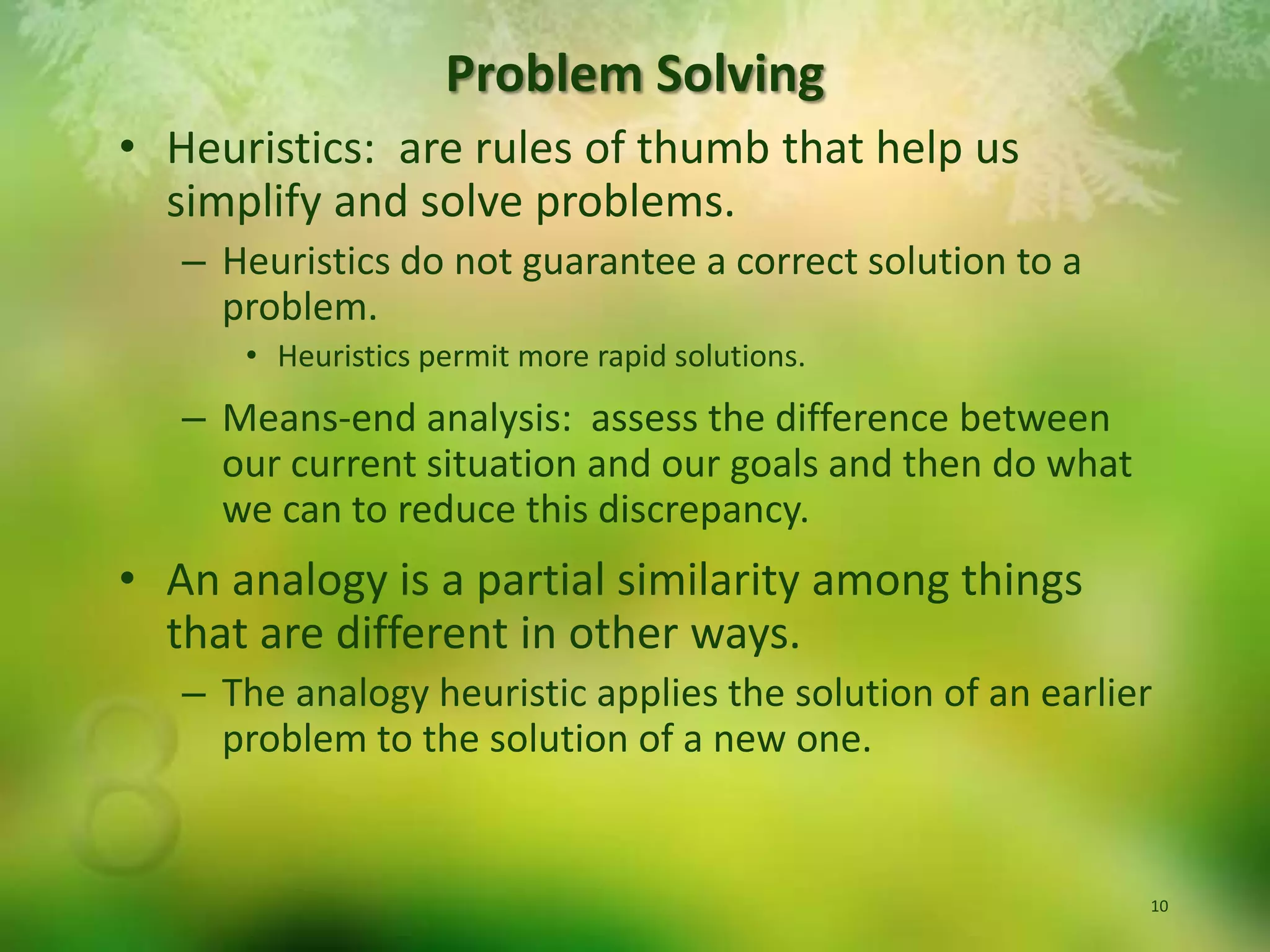 Heuristics:  are rules of thumb that help us simplify and solve problems.  Heuristics do not guarantee a correct solution to a problem.Heuristics permit more rapid solutions.Means-end analysis:  assess the difference between our current situation and our goals and then do what we can to reduce this discrepancy.  An analogy is a partial similarity among things that are different in other ways.The analogy heuristic applies the solution of an earlier problem to the solution of a new one.Problem Solving