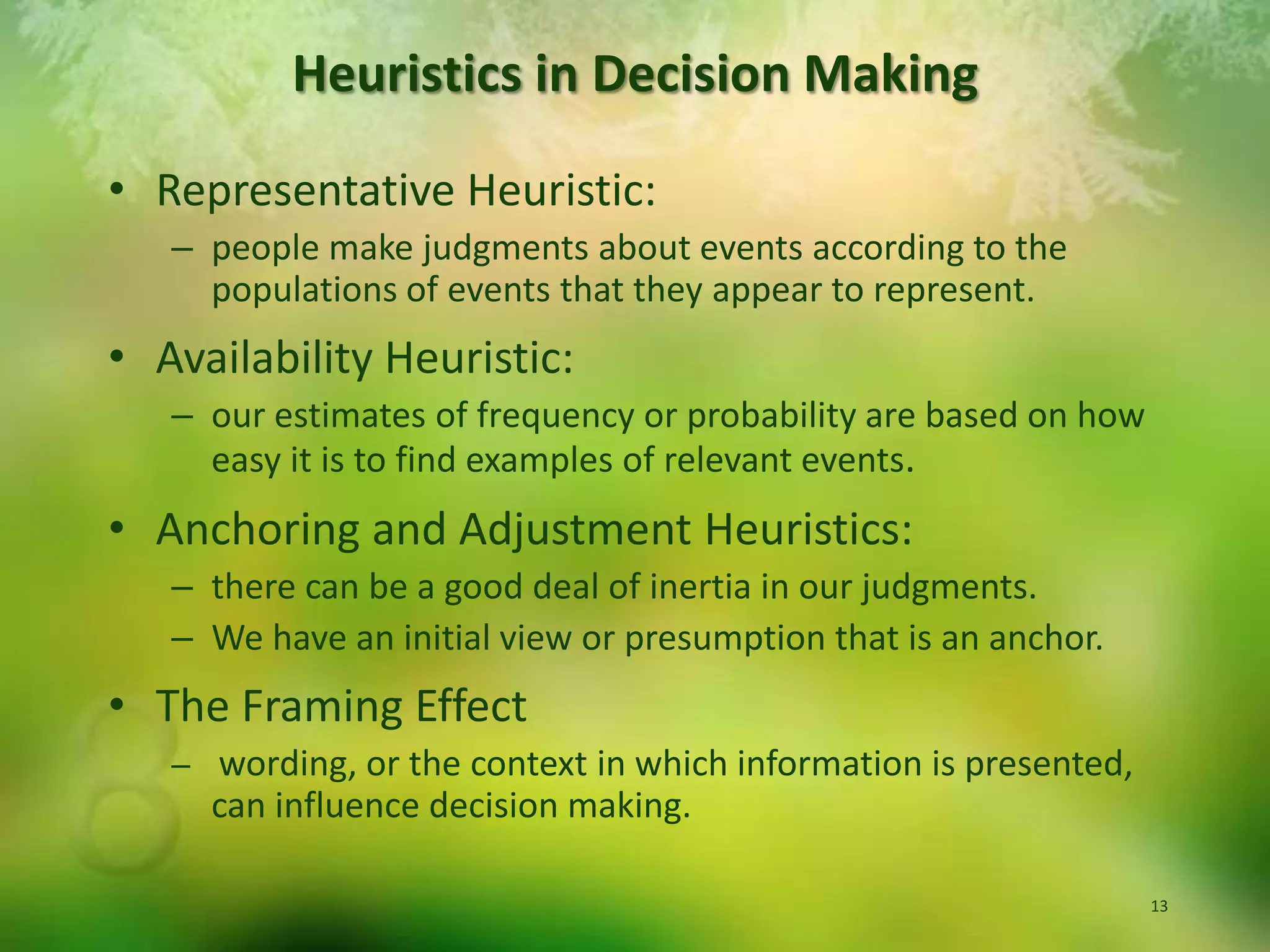Representative Heuristic:  people make judgments about events according to the populations of events that they appear to represent.Availability Heuristic:  our estimates of frequency or probability are based on how easy it is to find examples of relevant events. Anchoring and Adjustment Heuristics:  there can be a good deal of inertia in our judgments.  We have an initial view or presumption that is an anchor.The Framing Effectwording, or the context in which information is presented, can influence decision making. Heuristics in Decision Making