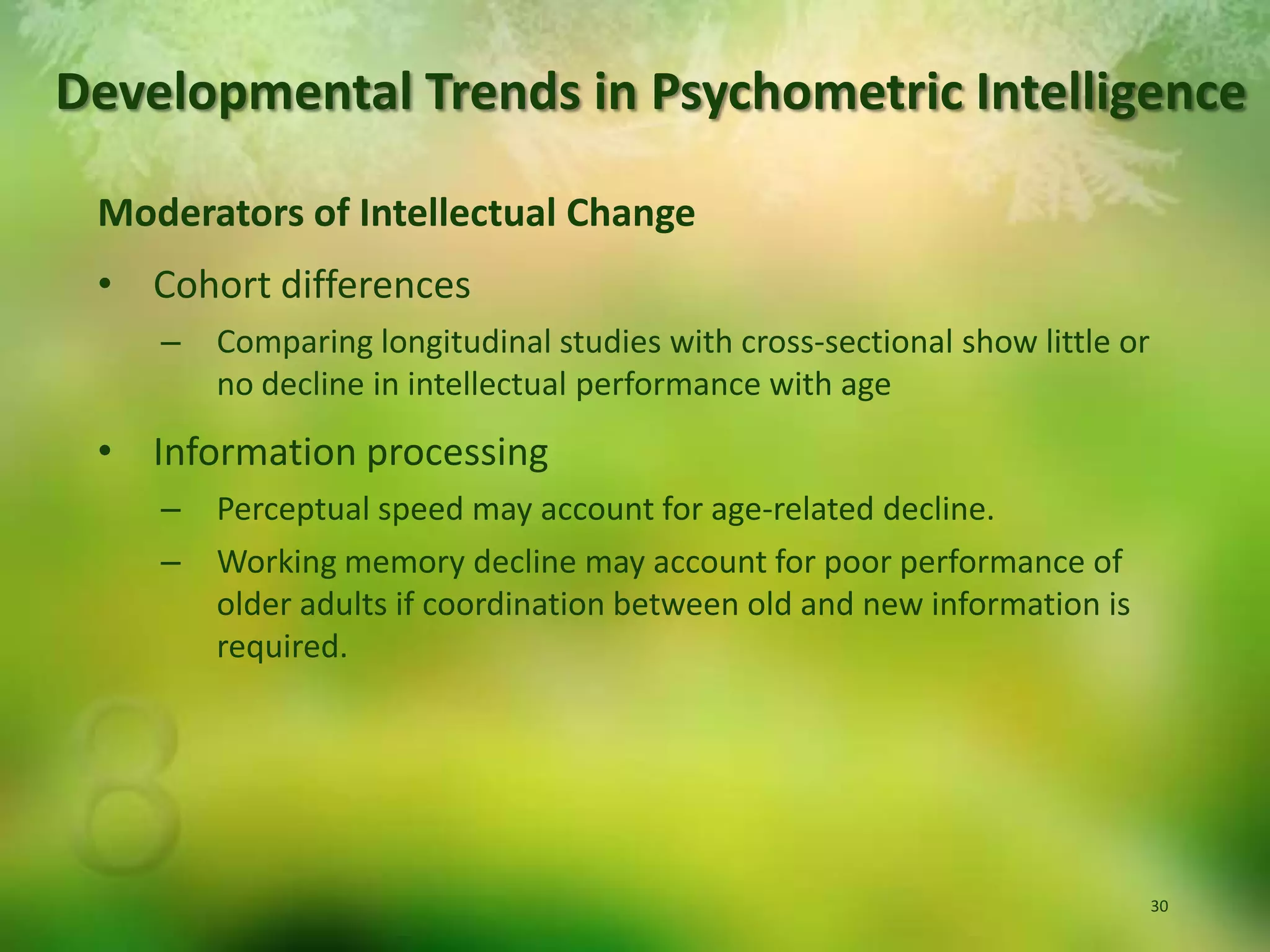 Developmental Trends in Psychometric IntelligenceModerators of Intellectual ChangeCohort differencesComparing longitudinal studies with cross-sectional show little or no decline in intellectual performance with ageInformation processingPerceptual speed may account for age-related decline.Working memory decline may account for poor performance of older adults if coordination between old and new information is required.