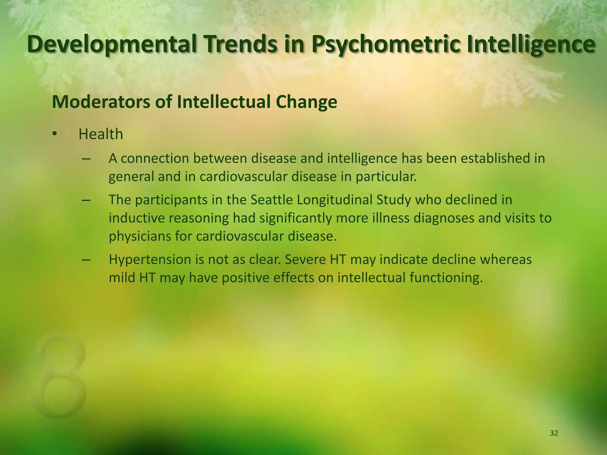 Developmental Trends in Psychometric IntelligenceModerators of Intellectual ChangeHealthA connection between disease and intelligence has been established in general and in cardiovascular disease in particular.The participants in the Seattle Longitudinal Study who declined in inductive reasoning had significantly more illness diagnoses and visits to physicians for cardiovascular disease.Hypertension is not as clear. Severe HT may indicate decline whereas mild HT may have positive effects on intellectual functioning.
