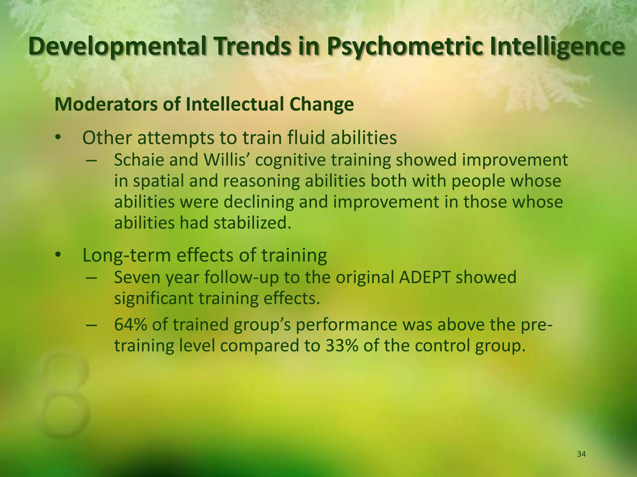 Developmental Trends in Psychometric IntelligenceModerators of Intellectual ChangeOther attempts to train fluid abilitiesSchaie and Willis’ cognitive training showed improvement in spatial and reasoning abilities both with people whose abilities were declining and improvement in those whose abilities had stabilized.Long-term effects of trainingSeven year follow-up to the original ADEPT showed significant training effects.64% of trained group’s performance was above the pre-training level compared to 33% of the control group.