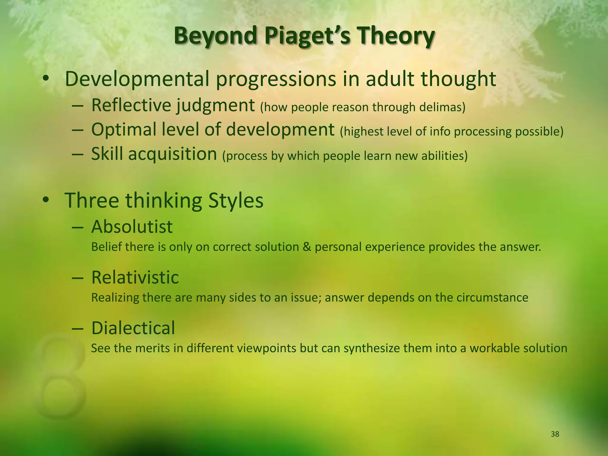 Beyond Piaget’s TheoryDevelopmental progressions in adult thoughtReflective judgment (how people reason through delimas)Optimal level of development (highest level of info processing possible)Skill acquisition (process by which people learn new abilities)Three thinking StylesAbsolutist Belief there is only on correct solution & personal experience provides the answer.RelativisticRealizing there are many sides to an issue; answer depends on the circumstanceDialectical  See the merits in different viewpoints but can synthesize them into a workable solution