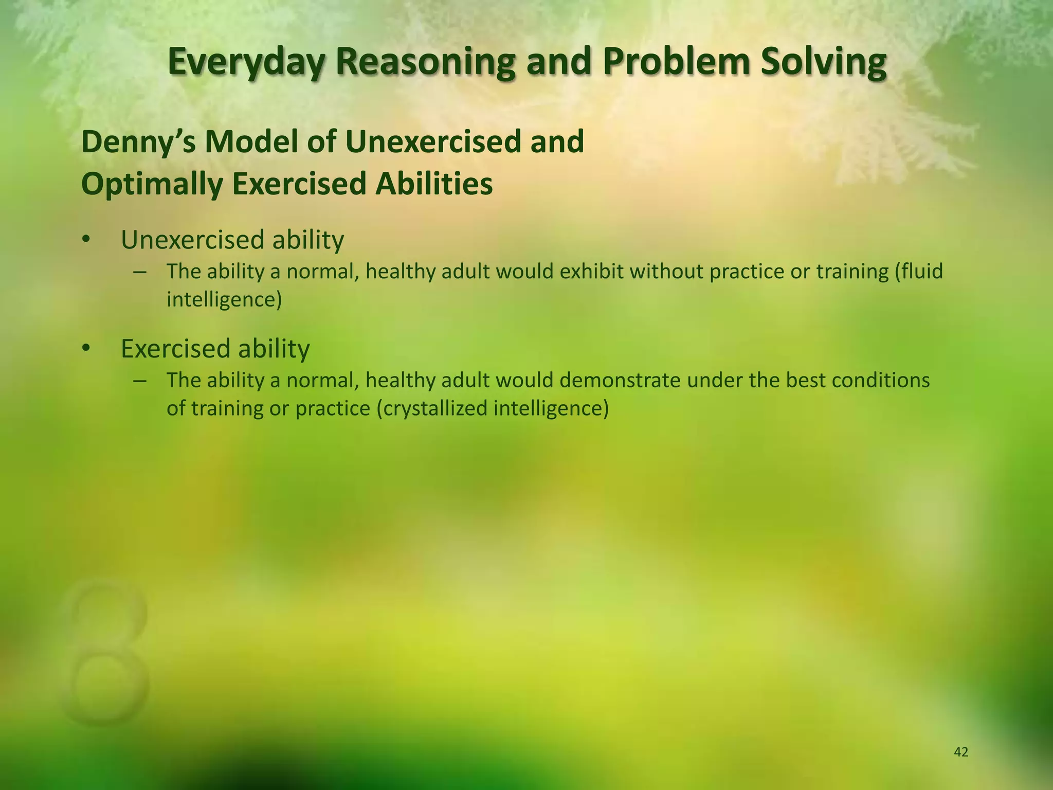 Denny’s Model of Unexercised andOptimally Exercised AbilitiesUnexercised abilityThe ability a normal, healthy adult would exhibit without practice or training (fluid intelligence)Exercised abilityThe ability a normal, healthy adult would demonstrate under the best conditions of training or practice (crystallized intelligence)Everyday Reasoning and Problem Solving