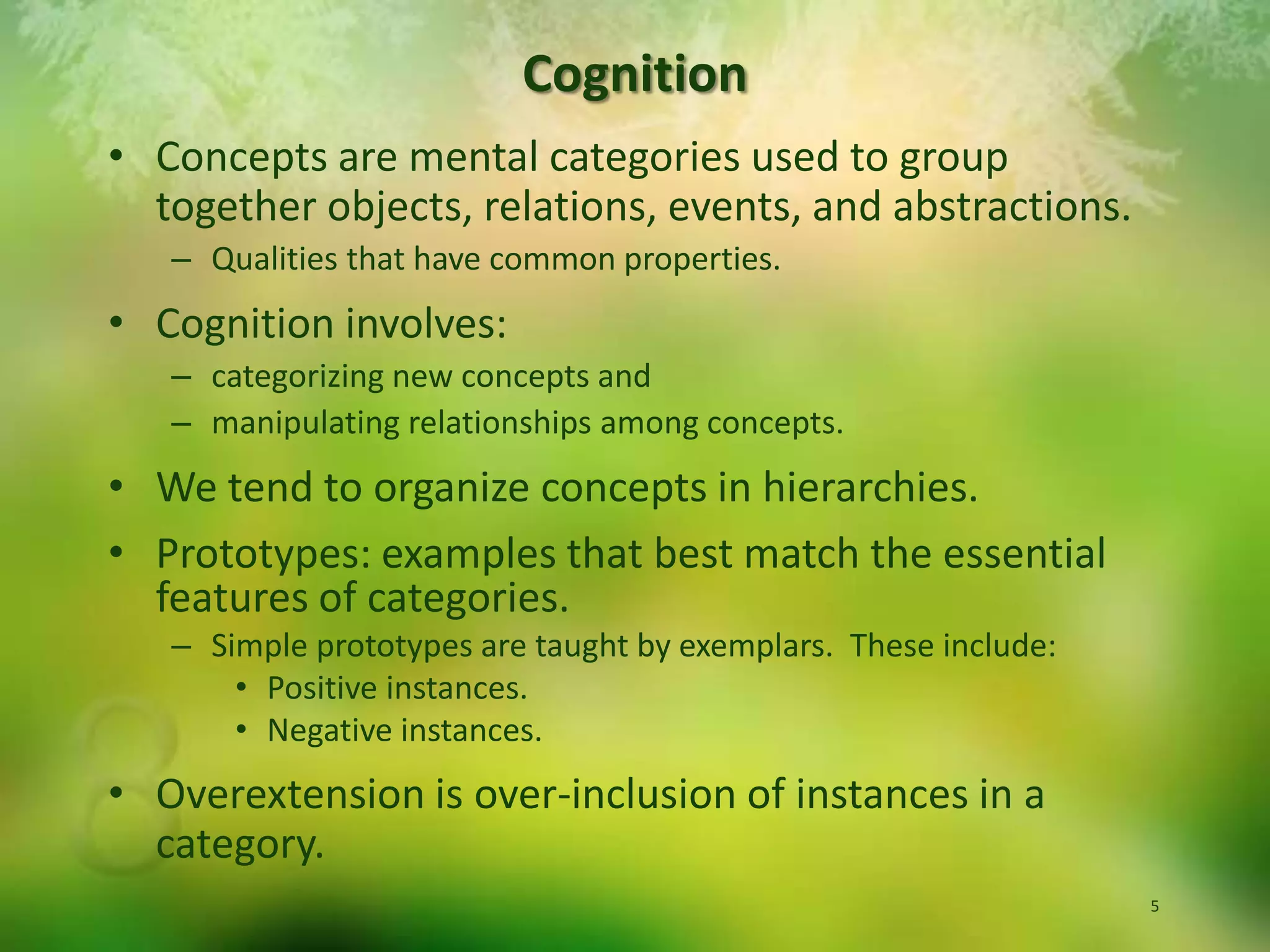 Concepts are mental categories used to group together objects, relations, events, and abstractions.Qualities that have common properties.Cognition involves:categorizing new concepts and manipulating relationships among concepts.We tend to organize concepts in hierarchies.  Prototypes: examples that best match the essential features of categories.  Simple prototypes are taught by exemplars.  These include:Positive instances.Negative instances.Overextension is over-inclusion of instances in a category.Cognition