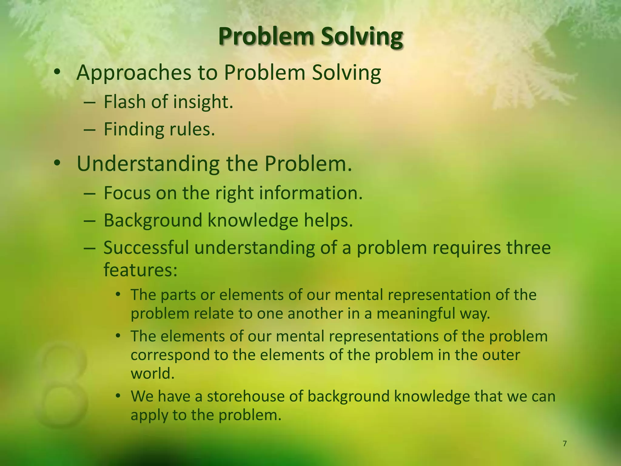 Approaches to Problem SolvingFlash of insight.Finding rules.Understanding the Problem.Focus on the right information.Background knowledge helps.Successful understanding of a problem requires three features:The parts or elements of our mental representation of the problem relate to one another in a meaningful way.The elements of our mental representations of the problem correspond to the elements of the problem in the outer world.We have a storehouse of background knowledge that we can apply to the problem.Problem Solving