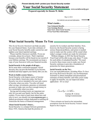 Prevent identity theft—protect your Social Security number
Your Social Security Statement
Prepared especially for Dennis W. Belitz
www.socialsecurity.gov
May 8, 2014
See inside for your personal information
What's inside...
Your Estimated Benefits...............................................................2
Your Earnings Record..................................................................3
Some Facts About Social Security............................................... 4
If You Need More Information....................................................4
What Social Security Means To You
This Social Security Statement can help you plan
for your financial future. It provides estimates of
your Social Security benefits under current law and
updates your latest reported earnings.
Please read this Statement carefully. If you see
a mistake, please let us know. That's important
because your benefits will be based on our record of
your lifetime earnings. We recommend you keep a
copy of your Statement with your financial records.
Social Security is for people of all ages...
We're more than a retirement program. Social
Security also can provide benefits if you become
disabled and help support your family after you die.
Work to build a secure future...
Social Security is the largest source of income
for most elderly Americans today, but Social
Security was never intended to be your only source
of income when you retire. You also will need
other savings, investments, pensions or retirement
accounts to make sure you have enough money to
live comfortably when you retire.
Saving and investing wisely are important not
only for you and your family, but for the entire
country. If you want to learn more about how and
why to save, you should visit www.mymoney.gov, a
federal government website dedicated to teaching all
Americans the basics of financial management.
About Social Security's future...
Social Security is a compact between generations.
Since 1935, America has kept the promise of
security for its workers and their families. Now,
however, the Social Security system is facing
serious financial problems, and action is needed
soon to make sure the system will be sound when
today's younger workers are ready for retirement.
Without changes, in 2033 the Social Security
Trust Fund will be able to pay only about 77 cents
for each dollar of scheduled benefits.* We need
to resolve these issues soon to make sure Social
Security continues to provide a foundation of
protection for future generations.
Social Security on the Net...
You can read publications, including When To Start
Receiving Retirement Benefits; use our Retirement
Estimator to obtain immediate and personalized
estimates of future benefits; and when you're ready
to apply for benefits, use our improved online
application—It's so easy!
Carolyn W. Colvin
Acting Commissioner
* These estimates are based on the intermediate
assumptions from the Social Security Trustees' Annual
Report to the Congress.
 