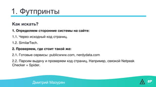 1. Футпринты
Дмитрий Мазурян
Как искать?
1. Определяем сторонние системы на сайте:
1.1. Через исходный код страниц.
1.2. SimilarTech.
2. Проверяем, где стоит такой же:
2.1. Готовые сервисы: publicwww.com, nerdydata.com
2.2. Парсим выдачу и проверяем код страниц. Например, связкой Netpeak
Checker + Spider.
 