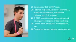 ◪ Занимаюсь SEO с 2007 года.
◪ Работал информационными порталами,
интернет-магазинами, нишевыми
сайтами под СНГ и Запад.
◪ С 2016 года являюсь частью секретной
команды Tonti Laguna в Netpeak Group.
◪ Люблю автоматизацию, исследования,
API.
◪ Регулярно изучаю выдачу и конкурентов.
 