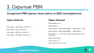 3. Скрытые PBN
Дмитрий Мазурян
Создатели PBN прячут свои сайты от SEO-инструментов.
Через .htaccess
RewriteEngine On
RewriteBase /
RewriteCond %{HTTP_USER_AGENT} .*AhrefsBot.* [OR]
RewriteCond %{HTTP_USER_AGENT} .*SemrushBot.*
RewriteRule ^(.*)$ http://www.anotherdomain.com/
[L,R=301]
Order Allow,Deny
Allow from all
Deny from 216.123.8.0/8
Через robots.txt
User-agent: SemrushBot Disallow: /
User-agent: xenu Disallow: /
User-agent: MJ12bot Disallow: /
User-agent: AhrefsBot Disallow: /
 