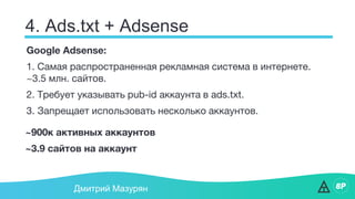 4. Ads.txt + Adsense
Дмитрий Мазурян
Google Adsense:
1. Самая распространенная рекламная система в интернете.
~3.5 млн. сайтов.
2. Требует указывать pub-id аккаунта в ads.txt.
3. Запрещает использовать несколько аккаунтов.
~900к активных аккаунтов
~3.9 сайтов на аккаунт
 
