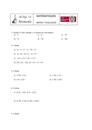 MATEMATIQUES
REPÀS 1ª AVALUACIÓ
1.- Escribe el valor absoluto y el opuesto de cada número.
a) -5
b) +9
c) -3
d) +56
e) -39
f) +80
2.- Calcula.
a) 12 + 5 - 17 - 11 + 20 - 13 =
b) 16 - 22 + 24 -31 + 12 - 15 =
c) -(-3) - (+2) + (-9) + (+7) =
d) [10 - (21 - 14)] - [5 + (17 - 11 + 6] =
3.- Calcula.
a) (+10) · (-2) =
b) (-4) · (-9) =
c) (-18) : (+3) =
d) (-30) : (-10) =
4.- Calcula.
a) [(+5) · (-8)] : [(-2) · (-5)] =
b) [(-70) : (+5)] : [(-28) : (+24)] =
5.- Calcula.
 