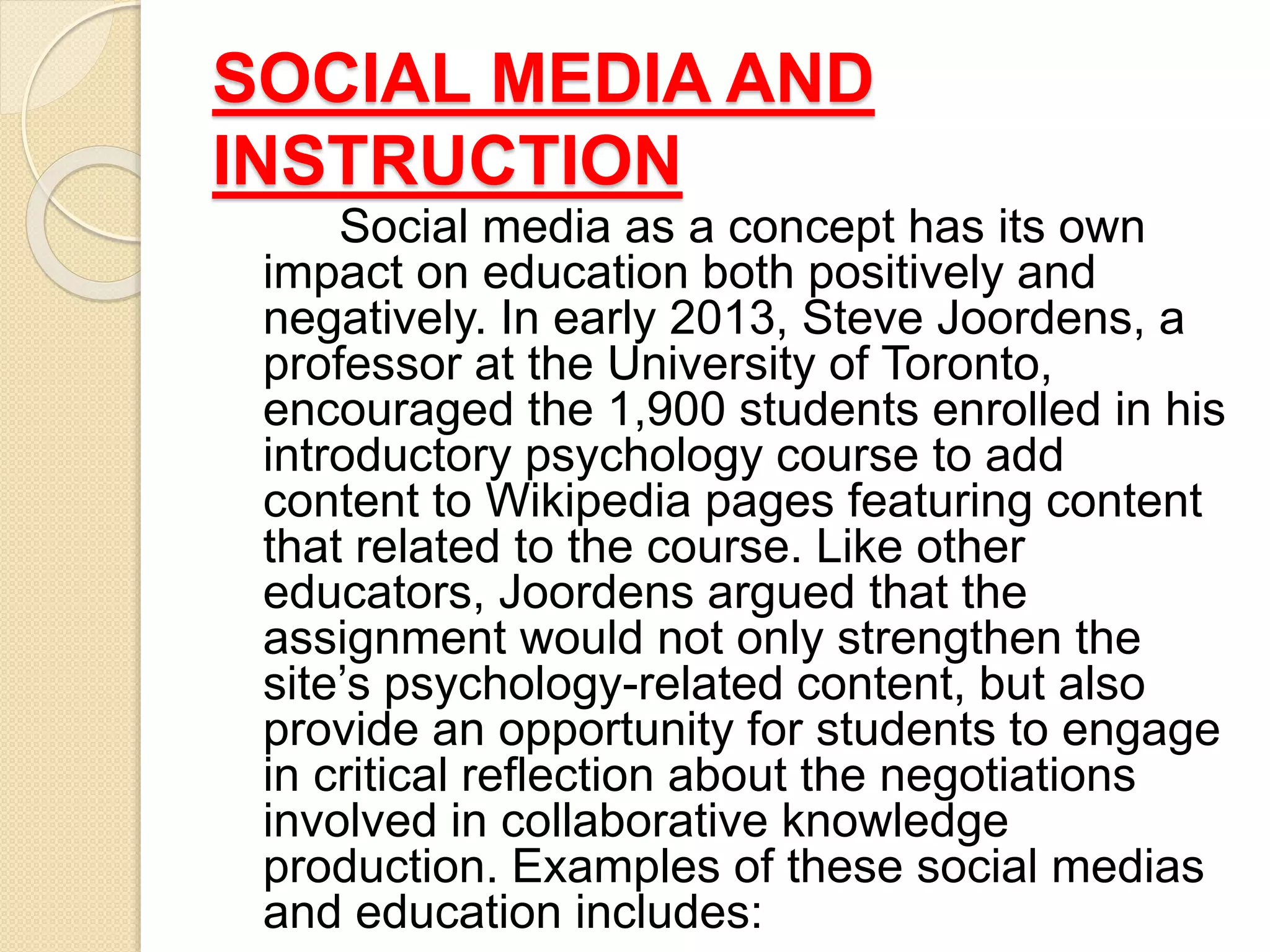 SOCIAL MEDIA AND
INSTRUCTION
Social media as a concept has its own
impact on education both positively and
negatively. In early 2013, Steve Joordens, a
professor at the University of Toronto,
encouraged the 1,900 students enrolled in his
introductory psychology course to add
content to Wikipedia pages featuring content
that related to the course. Like other
educators, Joordens argued that the
assignment would not only strengthen the
site’s psychology-related content, but also
provide an opportunity for students to engage
in critical reflection about the negotiations
involved in collaborative knowledge
production. Examples of these social medias
and education includes:
 